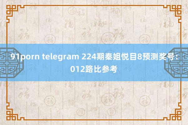 91porn telegram 224期秦姐悦目8预测奖号：012路比参考