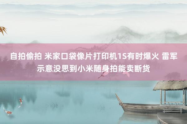 自拍偷拍 米家口袋像片打印机1S有时爆火 雷军示意没思到小米随身拍能卖断货