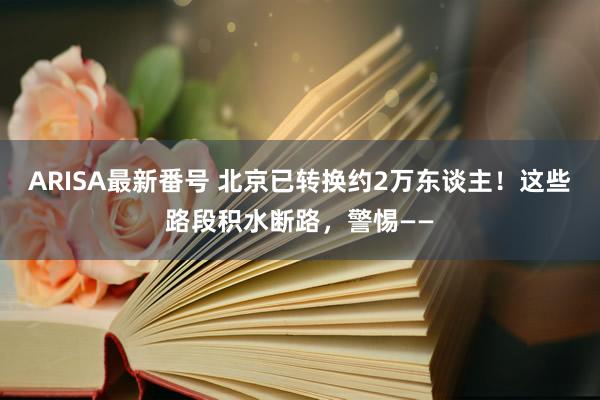 ARISA最新番号 北京已转换约2万东谈主！这些路段积水断路，警惕——