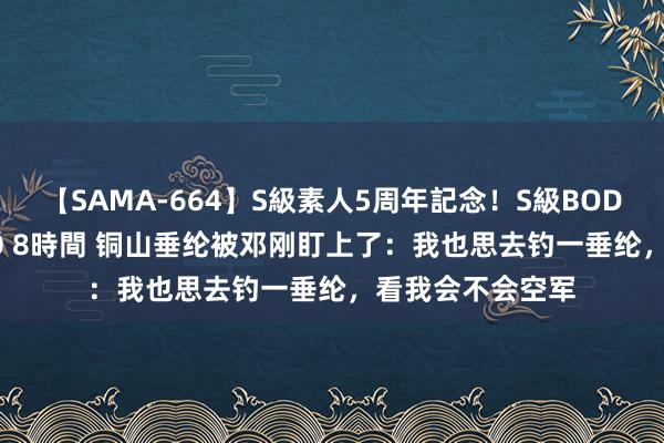 【SAMA-664】S級素人5周年記念！S級BODY中出しBEST30 8時間 铜山垂纶被邓刚盯上了：我也思去钓一垂纶，看我会不会空军