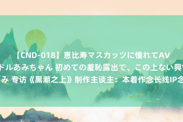 【CND-018】恵比寿マスカッツに憧れてAVデビューした素人アイドルあみちゃん 初めての羞恥露出で、この上ない興奮を味わう。 あみ 专访《黑潮之上》制作主谈主：本着作念长线IP念念路去运营，公测送二次元史上最强福利