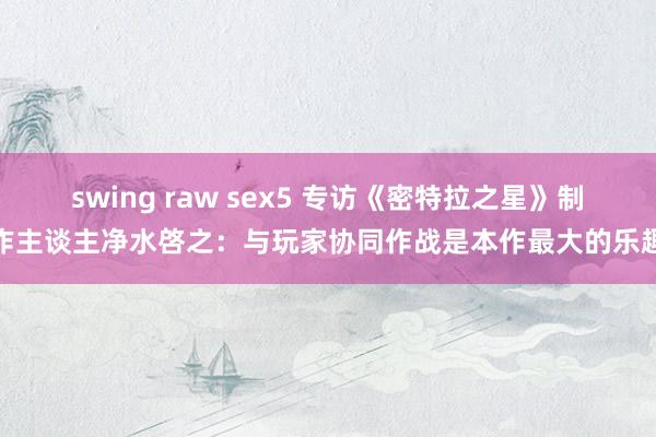 swing raw sex5 专访《密特拉之星》制作主谈主净水啓之：与玩家协同作战是本作最大的乐趣