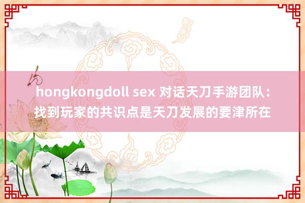 hongkongdoll sex 对话天刀手游团队：找到玩家的共识点是天刀发展的要津所在