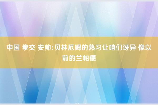 中国 拳交 安帅:贝林厄姆的熟习让咱们讶异 像以前的兰帕德