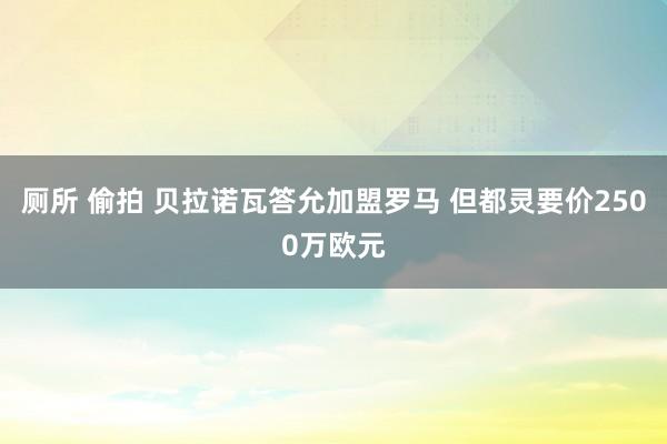 厕所 偷拍 贝拉诺瓦答允加盟罗马 但都灵要价2500万欧元