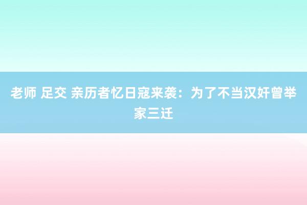 老师 足交 亲历者忆日寇来袭：为了不当汉奸曾举家三迁