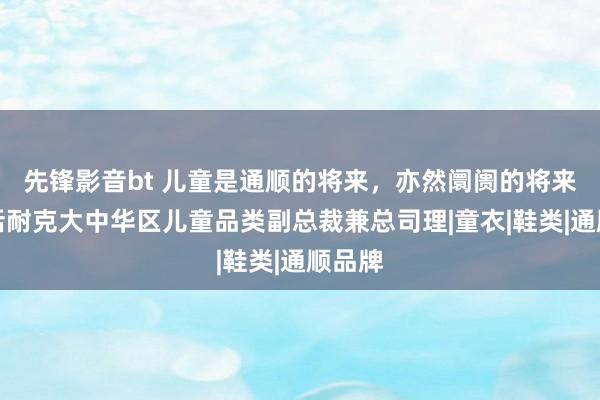 先锋影音bt 儿童是通顺的将来，亦然阛阓的将来丨对话耐克大中华区儿童品类副总裁兼总司理|童衣|鞋类|通顺品牌