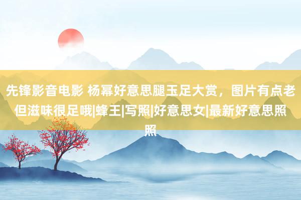 先锋影音电影 杨幂好意思腿玉足大赏，图片有点老但滋味很足哦|蜂王|写照|好意思女|最新好意思照