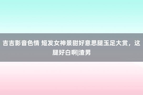 吉吉影音色情 短发女神景甜好意思腿玉足大赏，这腿好白啊|渣男