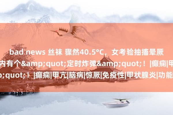 bad news 丝袜 骤然40.5°C，女考验抽搐晕厥！上海瑞金病院：她体内有个&quot;定时炸弹&quot;！|癫痫|甲亢|脑病|惊厥|免疫性|甲状腺炎|功能阻碍