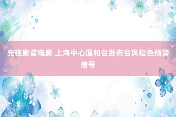 先锋影音电影 上海中心温和台发布台风橙色预警信号