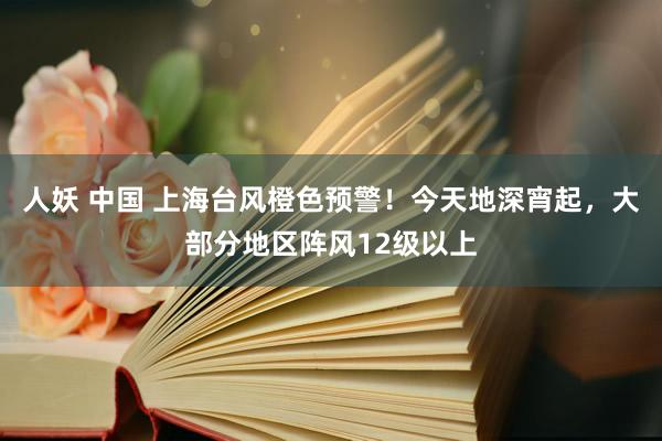 人妖 中国 上海台风橙色预警！今天地深宵起，大部分地区阵风12级以上