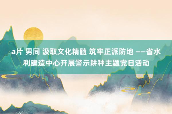 a片 男同 汲取文化精髓 筑牢正派防地 ——省水利建造中心开展警示耕种主题党日活动