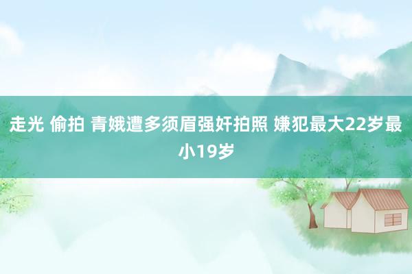 走光 偷拍 青娥遭多须眉强奸拍照 嫌犯最大22岁最小19岁