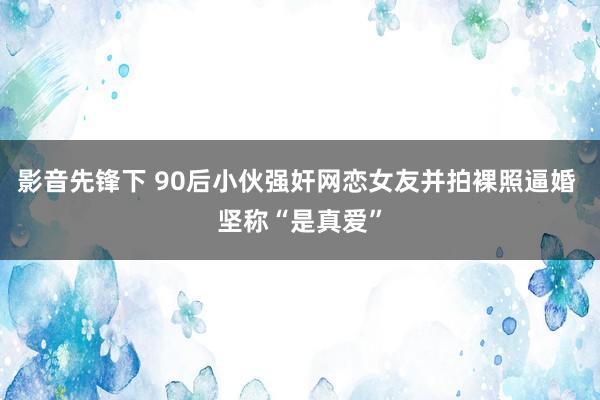 影音先锋下 90后小伙强奸网恋女友并拍裸照逼婚 坚称“是真爱”