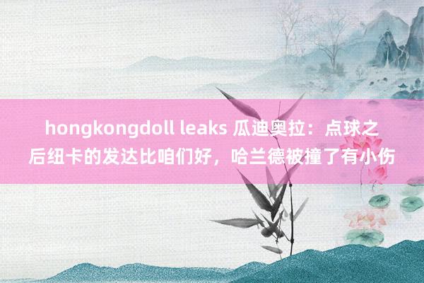 hongkongdoll leaks 瓜迪奥拉：点球之后纽卡的发达比咱们好，哈兰德被撞了有小伤