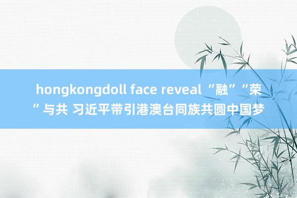 hongkongdoll face reveal “融”“荣”与共 习近平带引港澳台同族共圆中国梦