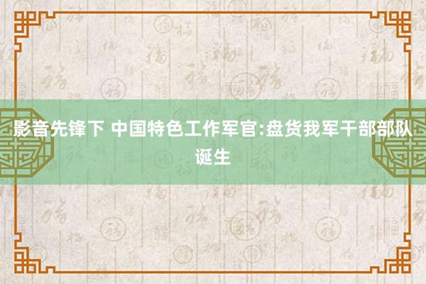 影音先锋下 中国特色工作军官:盘货我军干部部队诞生