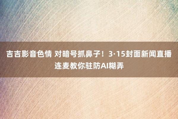 吉吉影音色情 对暗号抓鼻子！3·15封面新闻直播连麦教你驻防AI糊弄